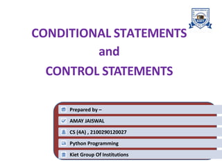 CONDITIONAL STATEMENTS
and
CONTROL STATEMENTS
1
Prepared by –
AMAY JAISWAL
CS (4A) , 2100290120027
Python Programming
Kiet Group Of Institutions