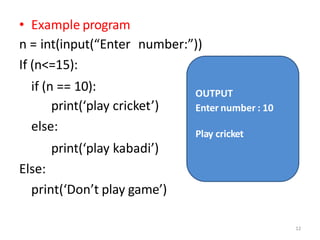 • Example program
n = int(input(“Enter number:”))
If (n<=15):
if (n == 10):
print(‘play cricket’)
else:
print(‘play kabadi’)
Else:
print(‘Don’t play game’)
OUTPUT
Enter number : 10
12
Play cricket
 