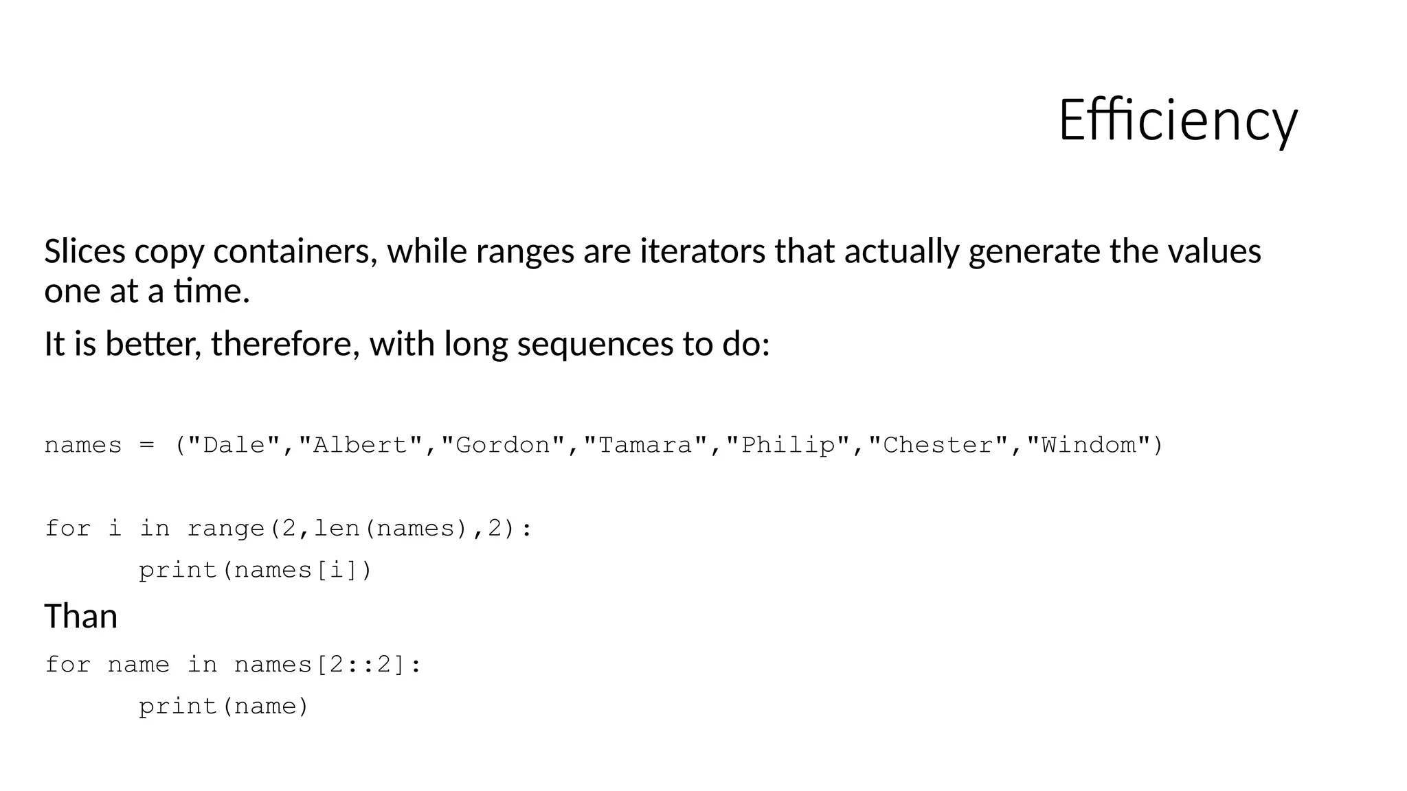 Efficiency
Slices copy containers, while ranges are iterators that actually generate the values
one at a time.
It is better, therefore, with long sequences to do:
names = ("Dale","Albert","Gordon","Tamara","Philip","Chester","Windom")
for i in range(2,len(names),2):
print(names[i])
Than
for name in names[2::2]:
print(name)
 