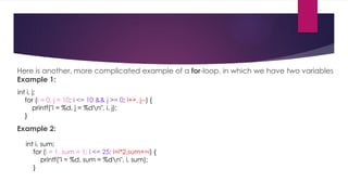 Here is another, more complicated example of a for-loop, in which we have two variables
Example 1:
Example 2:
int i, j;
for (i = 0, j = 10; i <= 10 && j >= 0; i++, j--) {
printf("i = %d, j = %dn", i, j);
}
int i, sum;
for (i = 1, sum = 1; i <= 25; i=i*2,sum+=i) {
printf("i = %d, sum = %dn", i, sum);
}
 