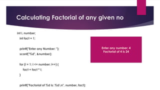 Calculating Factorial of any given no
int i, number;
int fact = 1;
printf("Enter any Number: ");
scanf("%d", &number);
for (i = 1; i <= number; i++) {
fact = fact * i;
}
printf("Factorial of %d is: %dn", number, fact);
Enter any number: 4
Factorial of 4 is 24
 
