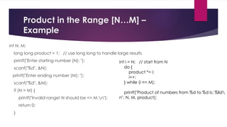 Product in the Range [N…M] –
Example
int N, M;
long long product = 1; // use long long to handle large results
printf("Enter starting number (N): ");
scanf("%d", &N);
printf("Enter ending number (M): ");
scanf("%d", &M);
if (N > M) {
printf("Invalid range! N should be <= M.n");
return 0;
}
int i = N; // start from N
do {
product *= i;
i++;
} while (i <= M);
printf("Product of numbers from %d to %d is: %lld
n", N, M, product);
 