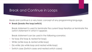 Break and Continue in Loops
Break and continue is a very basic concept of any programming language.
 Break (breaks the loop/switch)
Break statement is used to terminate the current loop iteration or terminate the
switch statement in which it appears
Break statement can be used in the following scenarios:
o for loop (For loop & nested for loop)
o While (while loop & nested while loop)
o Do while (do while loop and nested while loop)
o Switch case (Switch cases and nested switch cases)
 