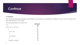 Continue
C Continue
The continue statement breaks one iteration (in the loop), if a specified condition occurs, and continues with
the next iteration in the loop.
This example skips the value of 4:
int i;
for ( i= 0; i < 10; i++)
{
if (i == 4)
{
continue;
}
printf("n %d",i);
}
Output
0
1
2
3
5
6
7
8
9
 