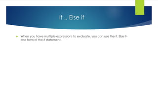 If .. Else if
 When you have multiple expressions to evaluate, you can use the if. Else if-
else form of the if statement.
 