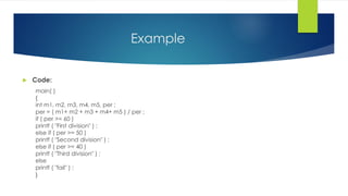 Example
 Code:
main( )
{
int m1, m2, m3, m4, m5, per ;
per = ( m1+ m2 + m3 + m4+ m5 ) / per ;
if ( per >= 60 )
printf ( "First division" ) ;
else if ( per >= 50 )
printf ( "Second division" ) ;
else if ( per >= 40 )
printf ( "Third division" ) ;
else
printf ( "fail" ) ;
}
 
