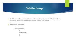 While Loop
 A while loop will check a condition and then continues to execute a block of code as
long as the condition evaluates to a Boolean value of true or false.
 It’s syntax is as follows:
while (Condition)
{
statements ;
}
 