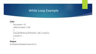 While Loop Example
Code:
int counter = 0;
while (counter < 10)
{
Console.WriteLine("Number : {0}", counter);
counter++;
}
Output:
It will print Numbers from 0 to 9.
 