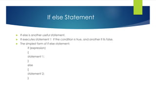 If else Statement
 If else is another useful statement.
 It executes statement 1 if the condition is true, and another if its false.
 The simplest form of if else statement:
if (expression)
{
statement 1;
}
else
{
statement 2;
}
 