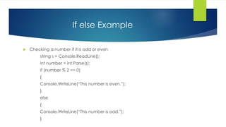 If else Example
 Checking a number if it is odd or even
string s = Console.ReadLine();
int number = int.Parse(s);
if (number % 2 == 0)
{
Console.WriteLine(“This number is even.”);
}
else
{
Console.WriteLine(“This number is odd.”);
}
 