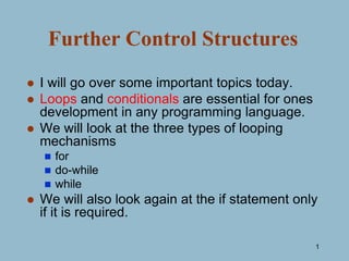 1
Further Control Structures
 I will go over some important topics today.
 Loops and conditionals are essential for ones
development in any programming language.
 We will look at the three types of looping
mechanisms
 for
 do-while
 while
 We will also look again at the if statement only
if it is required.
 