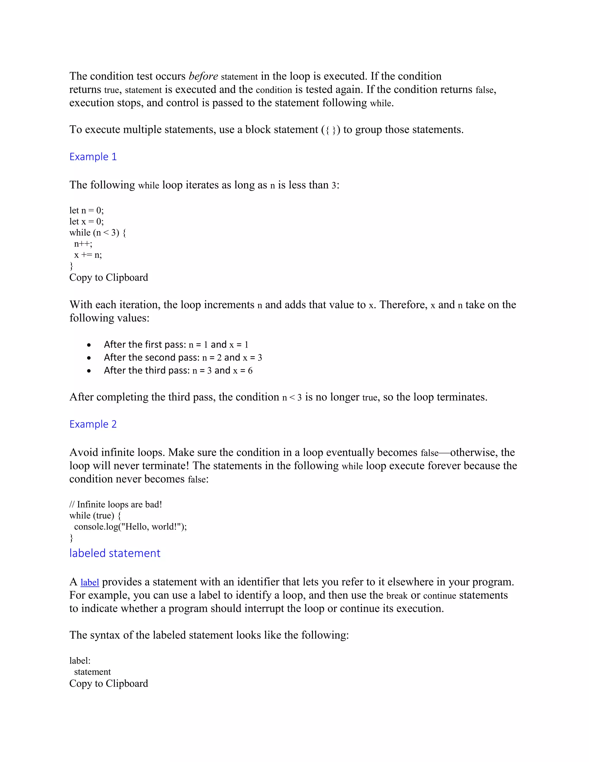 The condition test occurs before statement in the loop is executed. If the condition
returns true, statement is executed and the condition is tested again. If the condition returns false,
execution stops, and control is passed to the statement following while.
To execute multiple statements, use a block statement ({ }) to group those statements.
Example 1
The following while loop iterates as long as n is less than 3:
let n = 0;
let x = 0;
while (n < 3) {
n++;
x += n;
}
Copy to Clipboard
With each iteration, the loop increments n and adds that value to x. Therefore, x and n take on the
following values:
 After the first pass: n = 1 and x = 1
 After the second pass: n = 2 and x = 3
 After the third pass: n = 3 and x = 6
After completing the third pass, the condition n < 3 is no longer true, so the loop terminates.
Example 2
Avoid infinite loops. Make sure the condition in a loop eventually becomes false—otherwise, the
loop will never terminate! The statements in the following while loop execute forever because the
condition never becomes false:
// Infinite loops are bad!
while (true) {
console.log("Hello, world!");
}
labeled statement
A label provides a statement with an identifier that lets you refer to it elsewhere in your program.
For example, you can use a label to identify a loop, and then use the break or continue statements
to indicate whether a program should interrupt the loop or continue its execution.
The syntax of the labeled statement looks like the following:
label:
statement
Copy to Clipboard
 