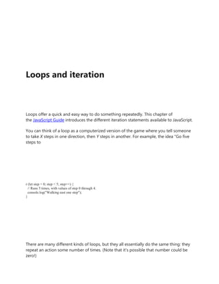 Loops and iteration
Loops offer a quick and easy way to do something repeatedly. This chapter of
the JavaScript Guide introduces the different iteration statements available to JavaScript.
You can think of a loop as a computerized version of the game where you tell someone
to take X steps in one direction, then Y steps in another. For example, the idea "Go five
steps to
r (let step = 0; step < 5; step++) {
// Runs 5 times, with values of step 0 through 4.
console.log("Walking east one step");
}
There are many different kinds of loops, but they all essentially do the same thing: they
repeat an action some number of times. (Note that it's possible that number could be
zero!)
 