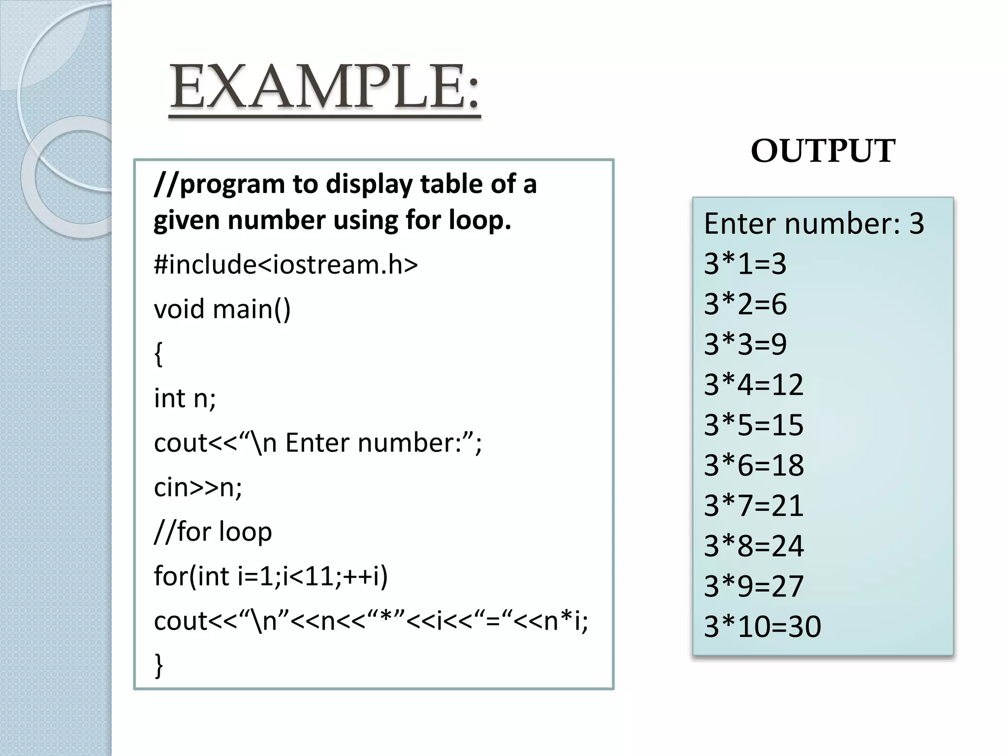 EXAMPLE:
//program to display table of a
given number using for loop.
#include<iostream.h>
void main()
{
int n;
cout<<“n Enter number:”;
cin>>n;
//for loop
for(int i=1;i<11;++i)
cout<<“n”<<n<<“*”<<i<<“=“<<n*i;
}
Enter number: 3
3*1=3
3*2=6
3*3=9
3*4=12
3*5=15
3*6=18
3*7=21
3*8=24
3*9=27
3*10=30
OUTPUT
 