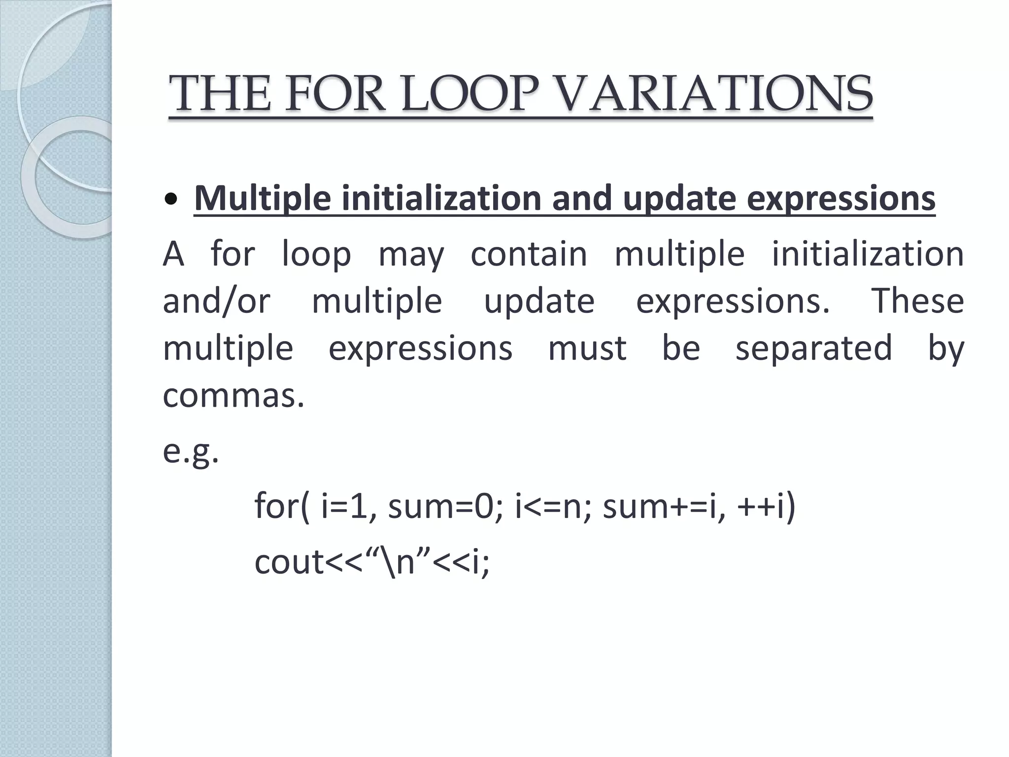 THE FOR LOOP VARIATIONS
 Multiple initialization and update expressions
A for loop may contain multiple initialization
and/or multiple update expressions. These
multiple expressions must be separated by
commas.
e.g.
for( i=1, sum=0; i<=n; sum+=i, ++i)
cout<<“n”<<i;
 