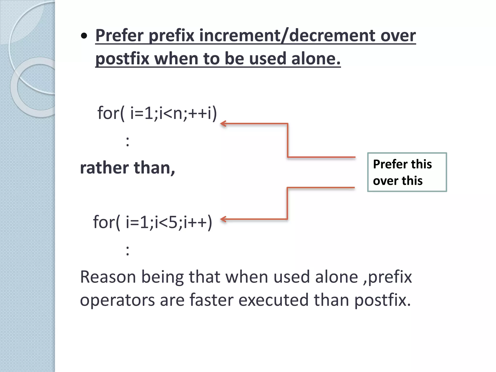  Prefer prefix increment/decrement over
postfix when to be used alone.
for( i=1;i<n;++i)
:
rather than,
for( i=1;i<5;i++)
:
Reason being that when used alone ,prefix
operators are faster executed than postfix.
Prefer this
over this
 
