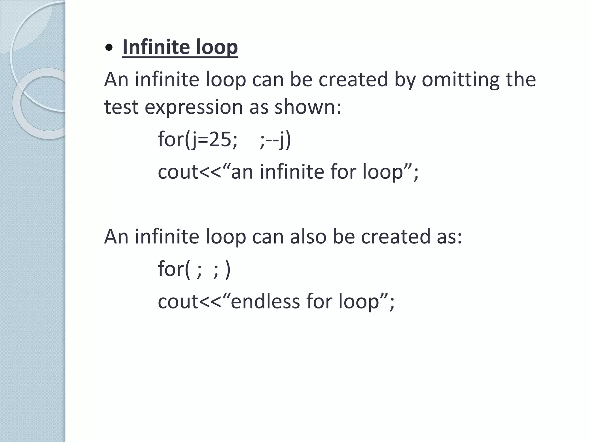  Infinite loop
An infinite loop can be created by omitting the
test expression as shown:
for(j=25; ;--j)
cout<<“an infinite for loop”;
An infinite loop can also be created as:
for( ; ; )
cout<<“endless for loop”;
 