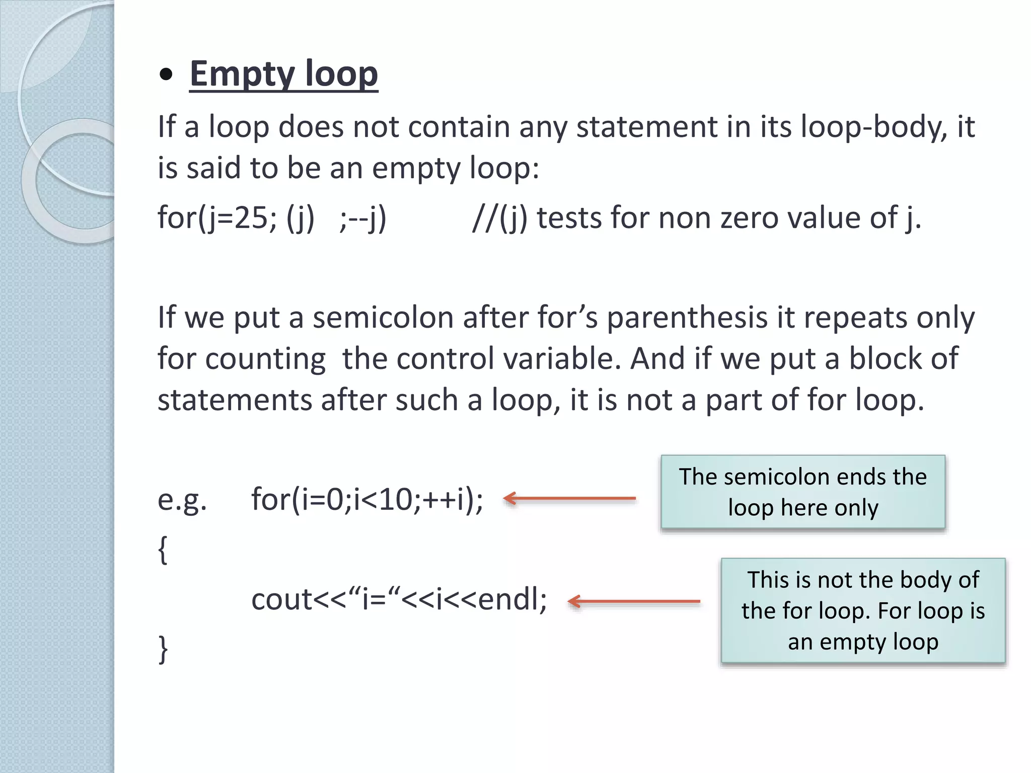  Empty loop
If a loop does not contain any statement in its loop-body, it
is said to be an empty loop:
for(j=25; (j) ;--j) //(j) tests for non zero value of j.
If we put a semicolon after for’s parenthesis it repeats only
for counting the control variable. And if we put a block of
statements after such a loop, it is not a part of for loop.
e.g. for(i=0;i<10;++i);
{
cout<<“i=“<<i<<endl;
}
The semicolon ends the
loop here only
This is not the body of
the for loop. For loop is
an empty loop
 