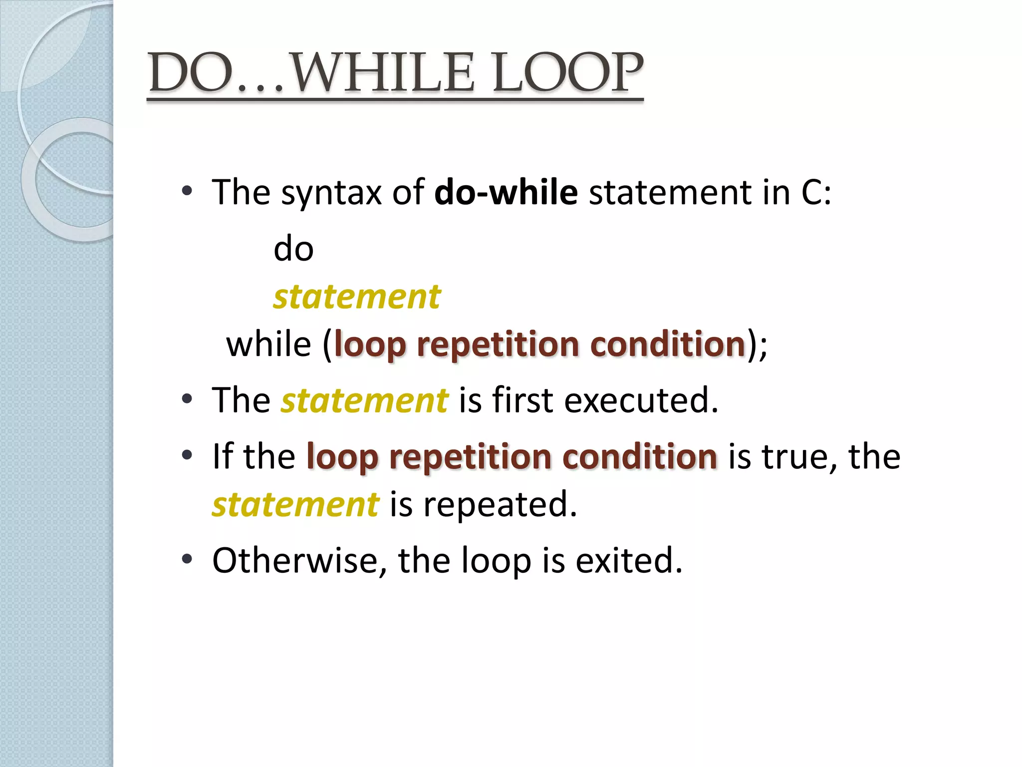 DO…WHILE LOOP
• The syntax of do-while statement in C:
do
statement
while (loop repetition condition);
• The statement is first executed.
• If the loop repetition condition is true, the
statement is repeated.
• Otherwise, the loop is exited.
 