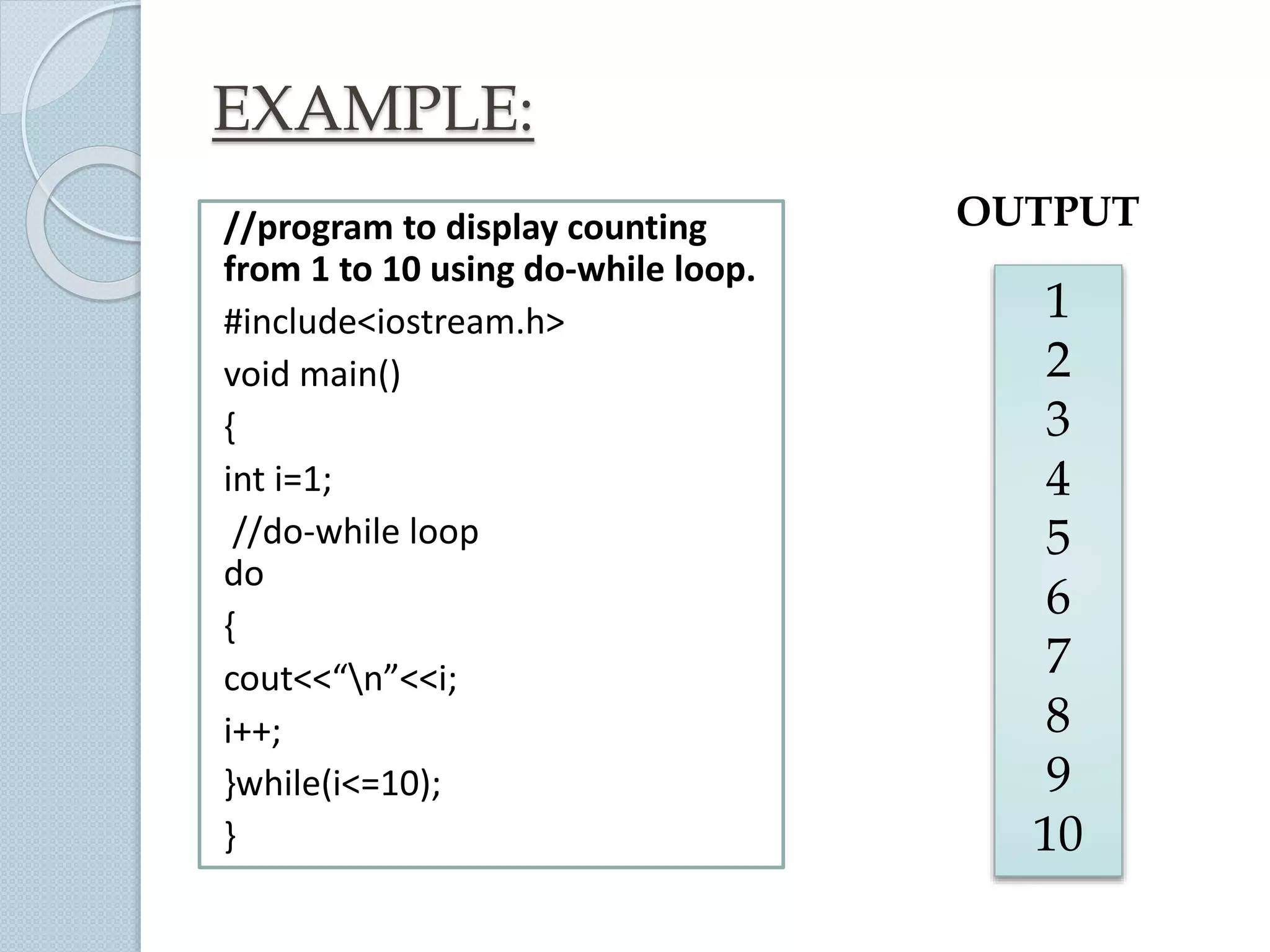 EXAMPLE:
//program to display counting
from 1 to 10 using do-while loop.
#include<iostream.h>
void main()
{
int i=1;
//do-while loop
do
{
cout<<“n”<<i;
i++;
}while(i<=10);
}
1
2
3
4
5
6
7
8
9
10
OUTPUT
 