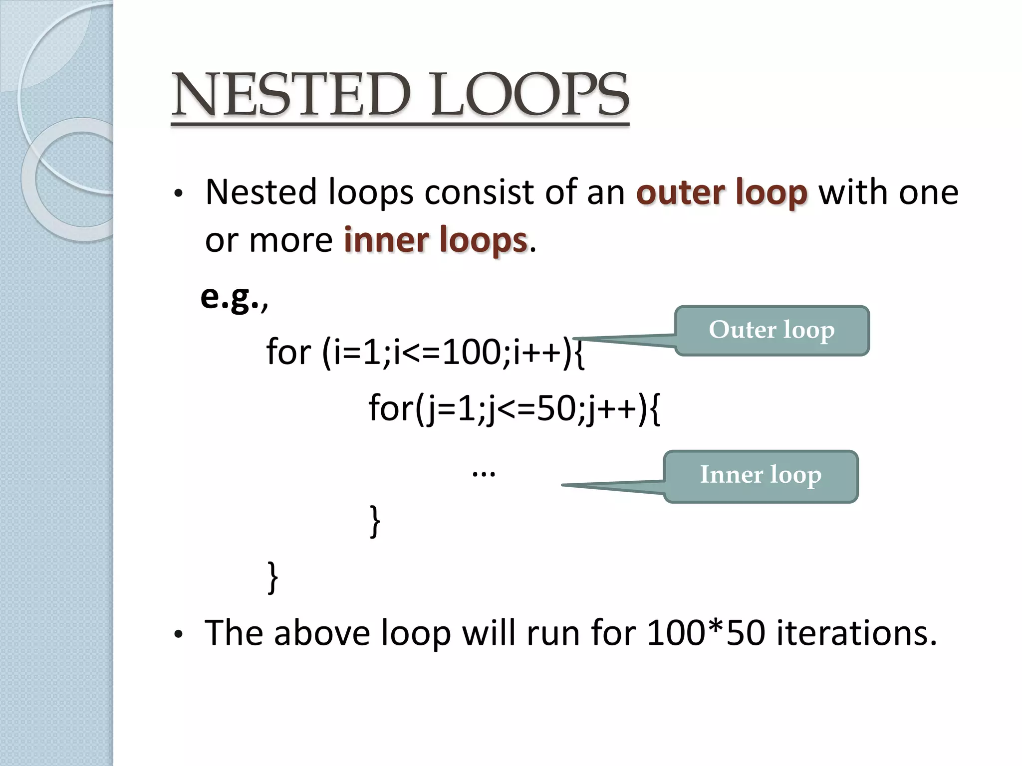 NESTED LOOPS
• Nested loops consist of an outer loop with one
or more inner loops.
e.g.,
for (i=1;i<=100;i++){
for(j=1;j<=50;j++){
…
}
}
• The above loop will run for 100*50 iterations.
Inner loop
Outer loop
 