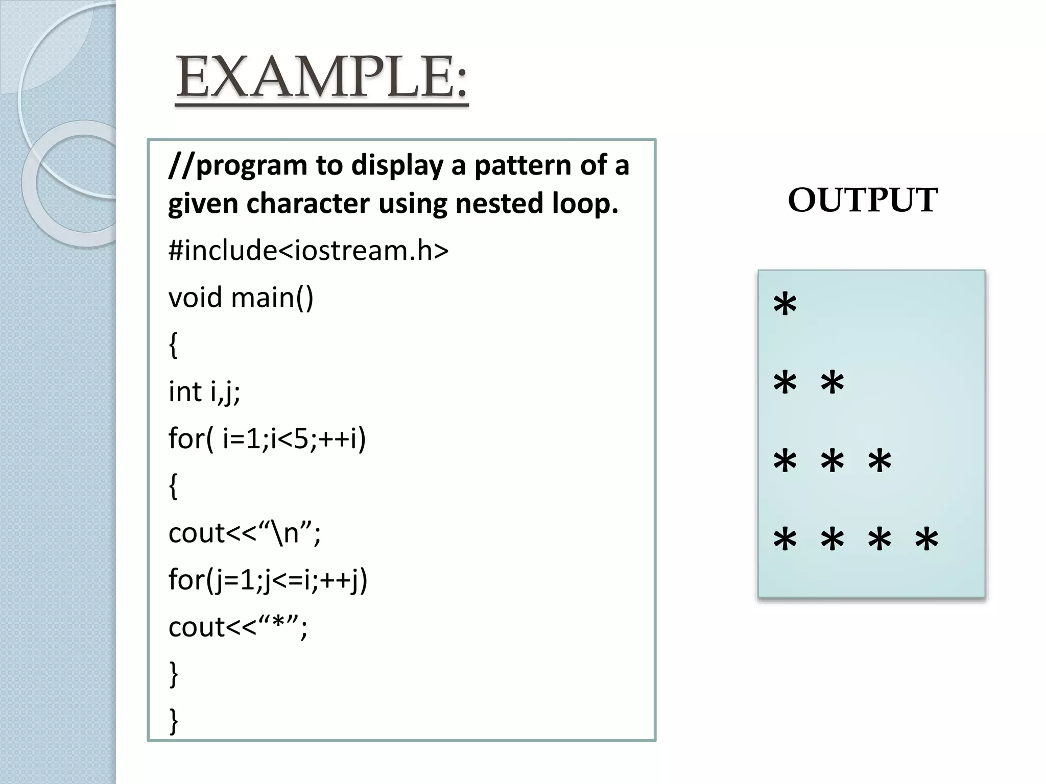 EXAMPLE:
//program to display a pattern of a
given character using nested loop.
#include<iostream.h>
void main()
{
int i,j;
for( i=1;i<5;++i)
{
cout<<“n”;
for(j=1;j<=i;++j)
cout<<“*”;
}
}
*
* *
* * *
* * * *
OUTPUT
 