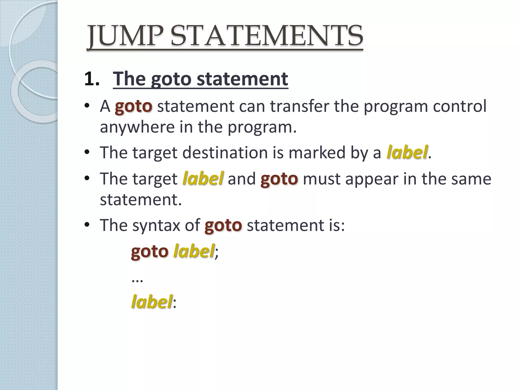 JUMP STATEMENTS
1. The goto statement
• A goto statement can transfer the program control
anywhere in the program.
• The target destination is marked by a label.
• The target label and goto must appear in the same
statement.
• The syntax of goto statement is:
goto label;
…
label:
 