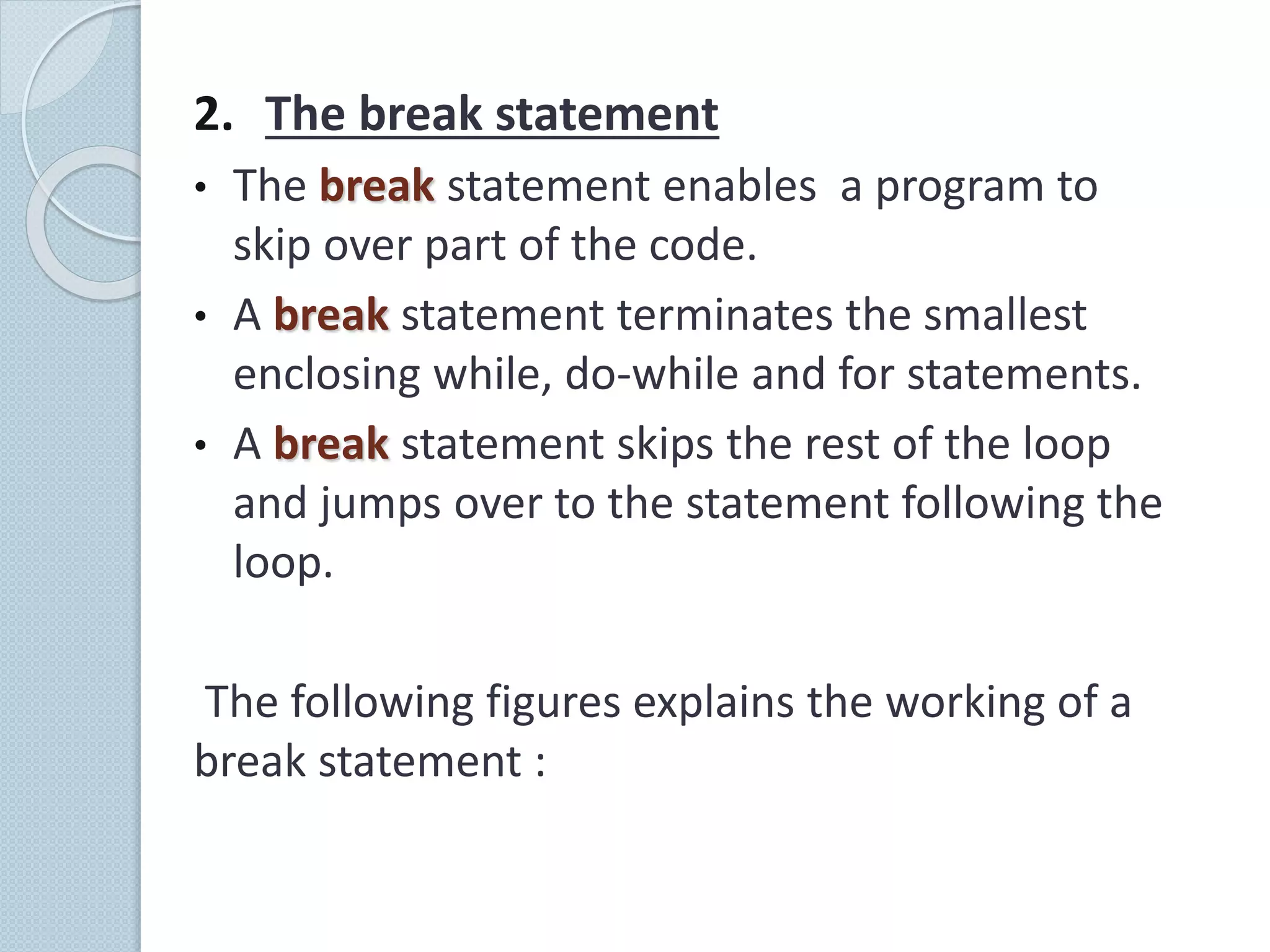 2. The break statement
• The break statement enables a program to
skip over part of the code.
• A break statement terminates the smallest
enclosing while, do-while and for statements.
• A break statement skips the rest of the loop
and jumps over to the statement following the
loop.
The following figures explains the working of a
break statement :
 