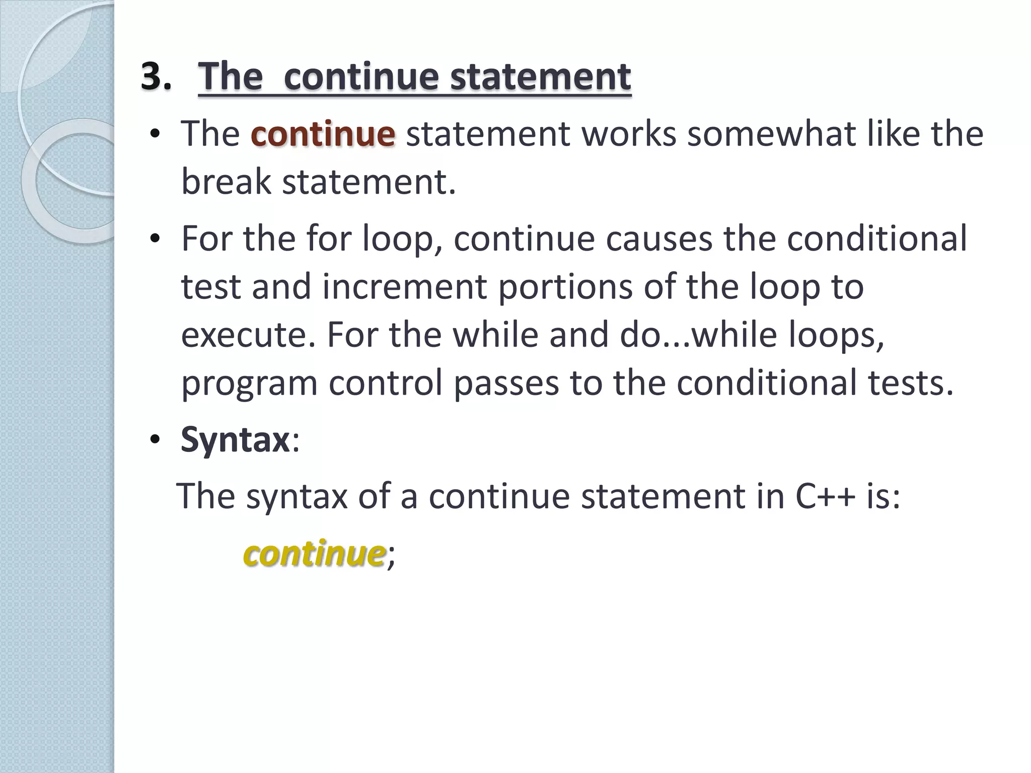 3. The continue statement
• The continue statement works somewhat like the
break statement.
• For the for loop, continue causes the conditional
test and increment portions of the loop to
execute. For the while and do...while loops,
program control passes to the conditional tests.
• Syntax:
The syntax of a continue statement in C++ is:
continue;
 