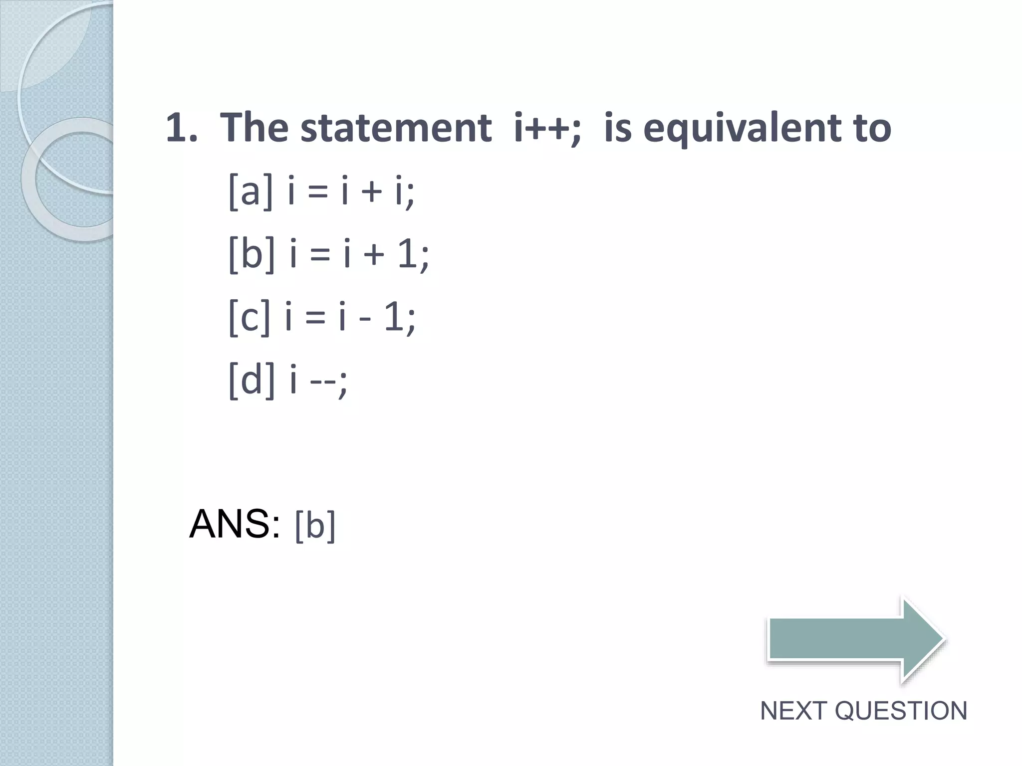 1. The statement i++; is equivalent to
[a] i = i + i;
[b] i = i + 1;
[c] i = i - 1;
[d] i --;
NEXT QUESTION
ANS: [b]
 
