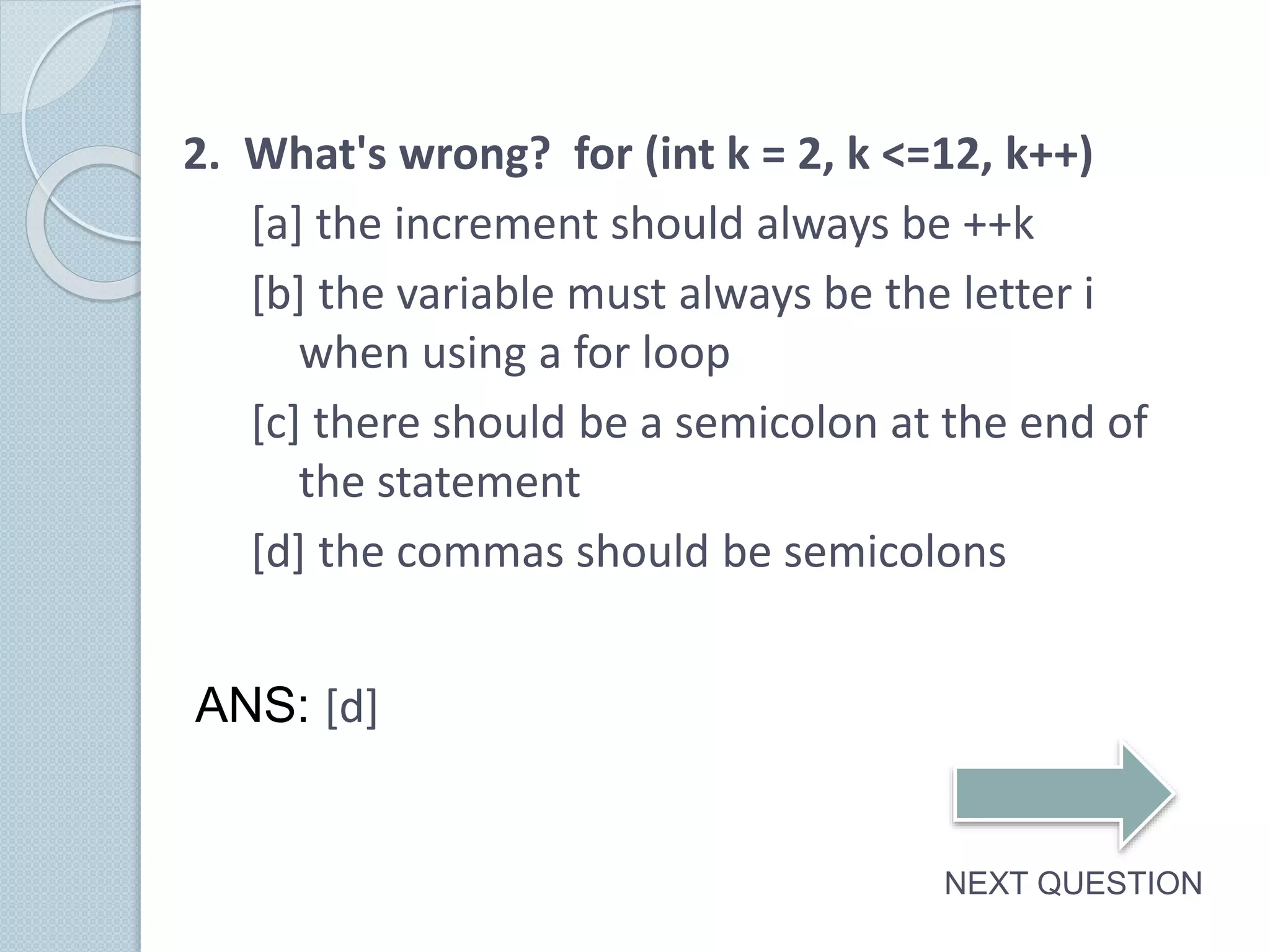 2. What's wrong? for (int k = 2, k <=12, k++)
[a] the increment should always be ++k
[b] the variable must always be the letter i
when using a for loop
[c] there should be a semicolon at the end of
the statement
[d] the commas should be semicolons
NEXT QUESTION
ANS: [d]
 