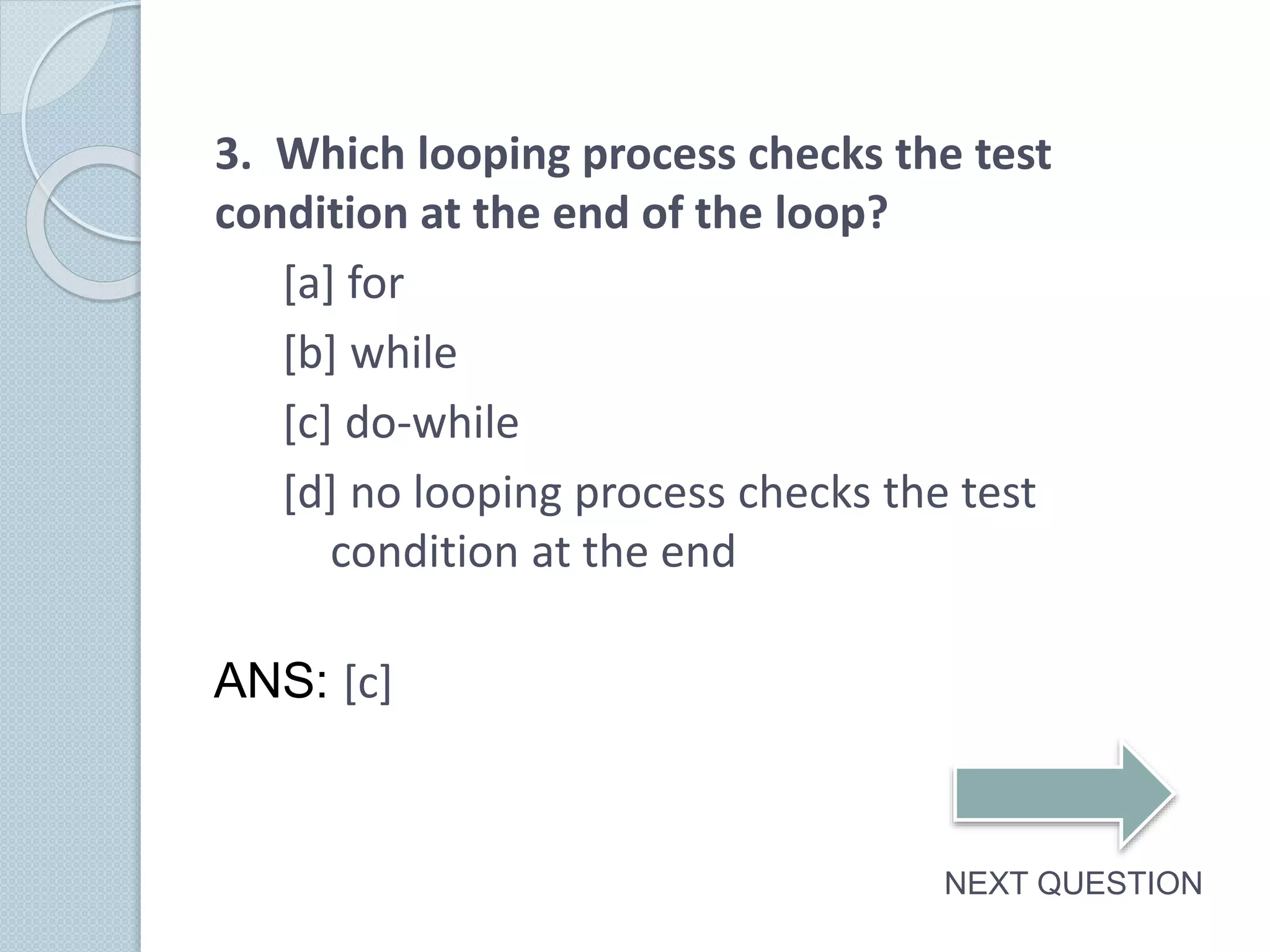 3. Which looping process checks the test
condition at the end of the loop?
[a] for
[b] while
[c] do-while
[d] no looping process checks the test
condition at the end
NEXT QUESTION
ANS: [c]
 