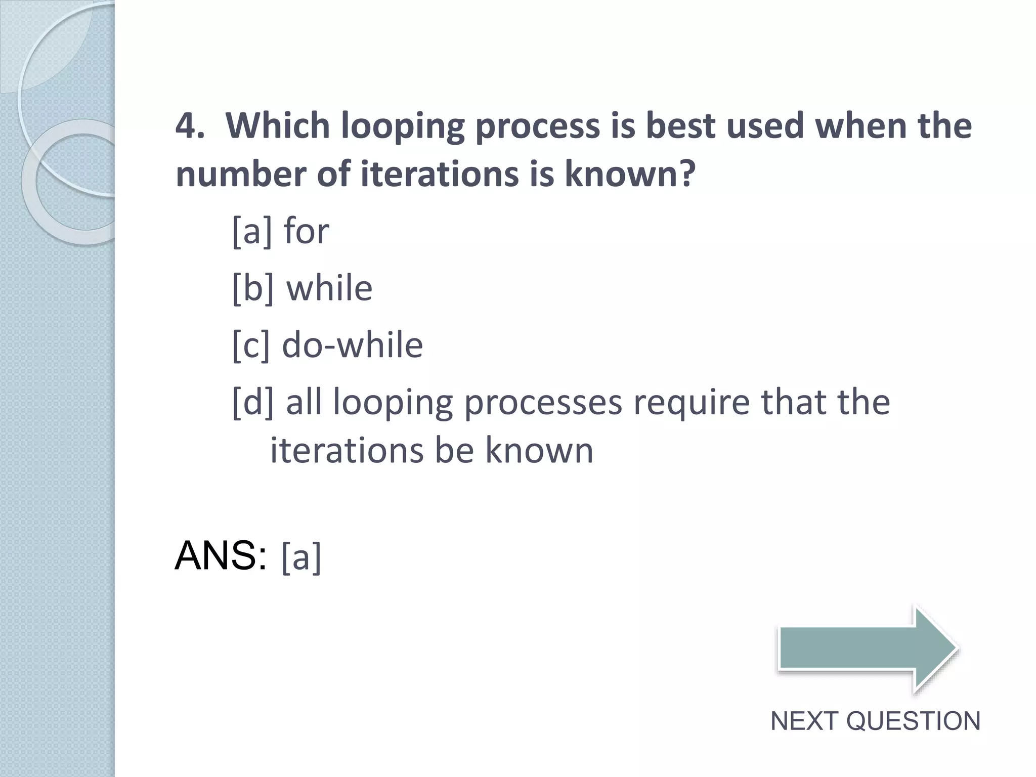 4. Which looping process is best used when the
number of iterations is known?
[a] for
[b] while
[c] do-while
[d] all looping processes require that the
iterations be known
NEXT QUESTION
ANS: [a]
 