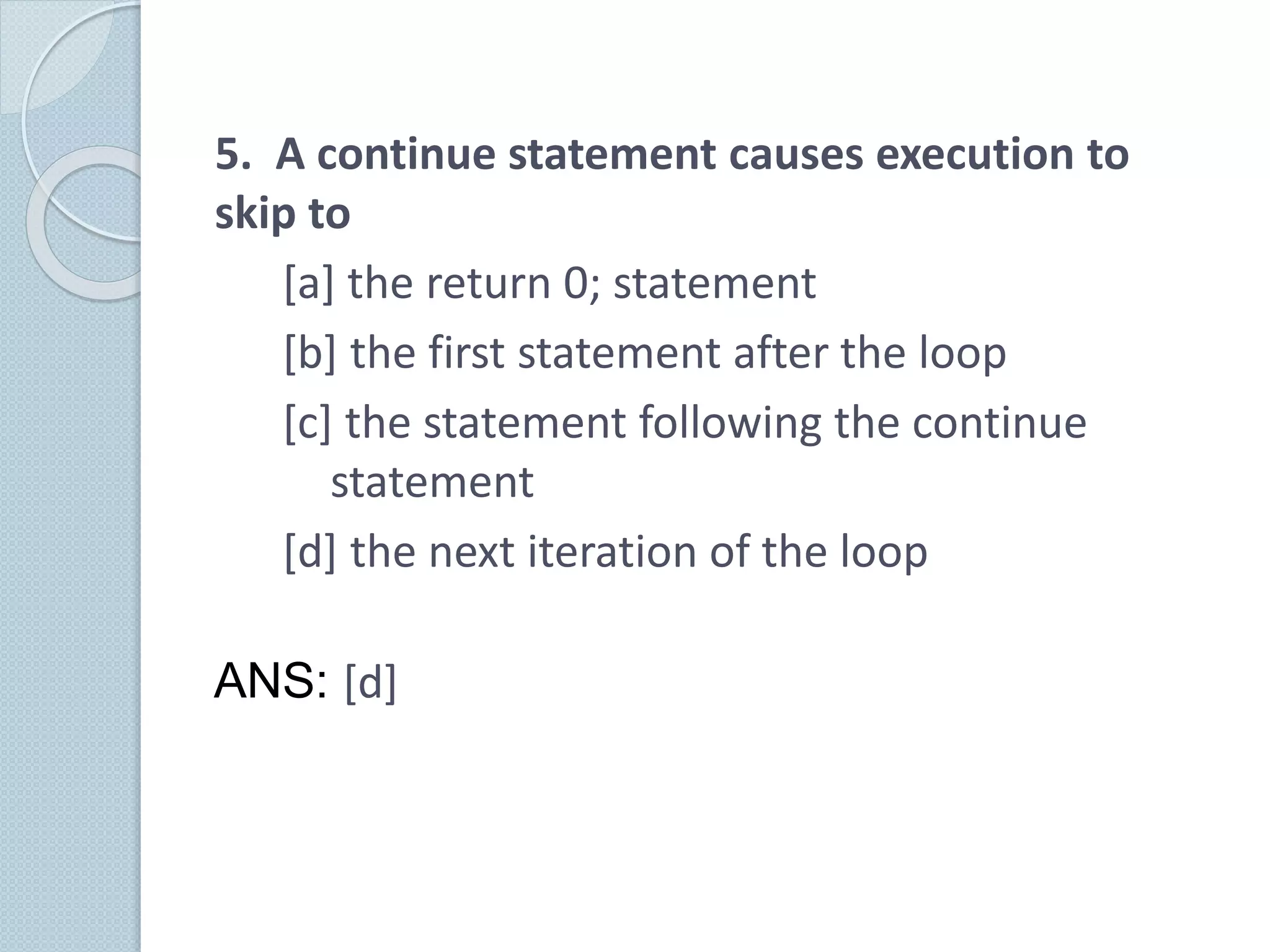 5. A continue statement causes execution to
skip to
[a] the return 0; statement
[b] the first statement after the loop
[c] the statement following the continue
statement
[d] the next iteration of the loop
ANS: [d]
 