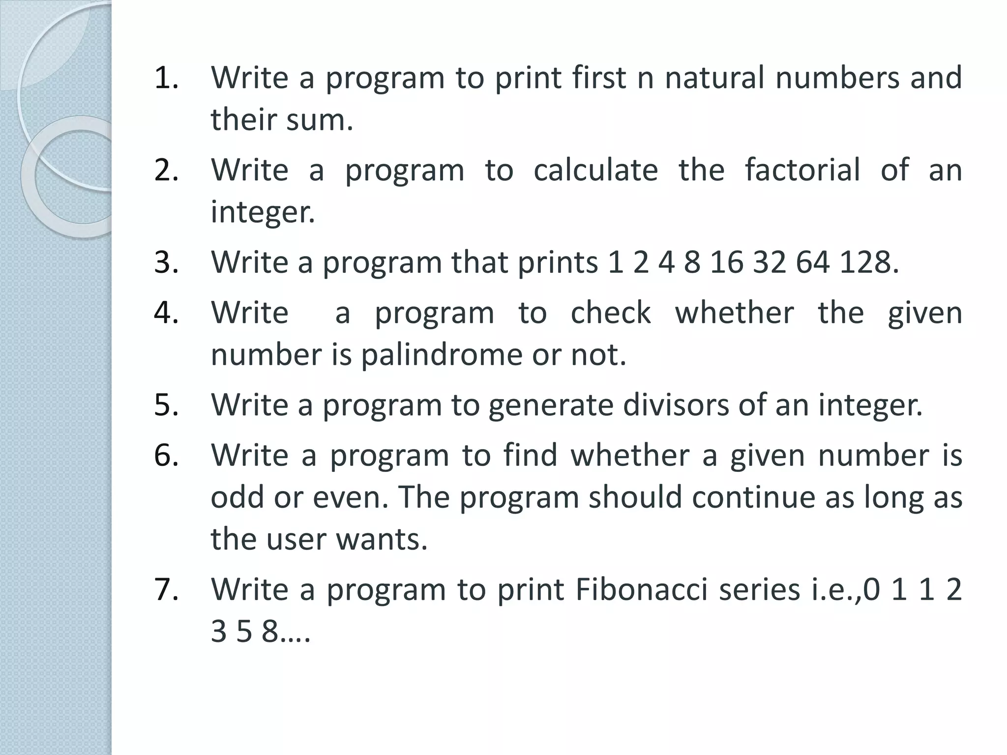 1. Write a program to print first n natural numbers and
their sum.
2. Write a program to calculate the factorial of an
integer.
3. Write a program that prints 1 2 4 8 16 32 64 128.
4. Write a program to check whether the given
number is palindrome or not.
5. Write a program to generate divisors of an integer.
6. Write a program to find whether a given number is
odd or even. The program should continue as long as
the user wants.
7. Write a program to print Fibonacci series i.e.,0 1 1 2
3 5 8….
 