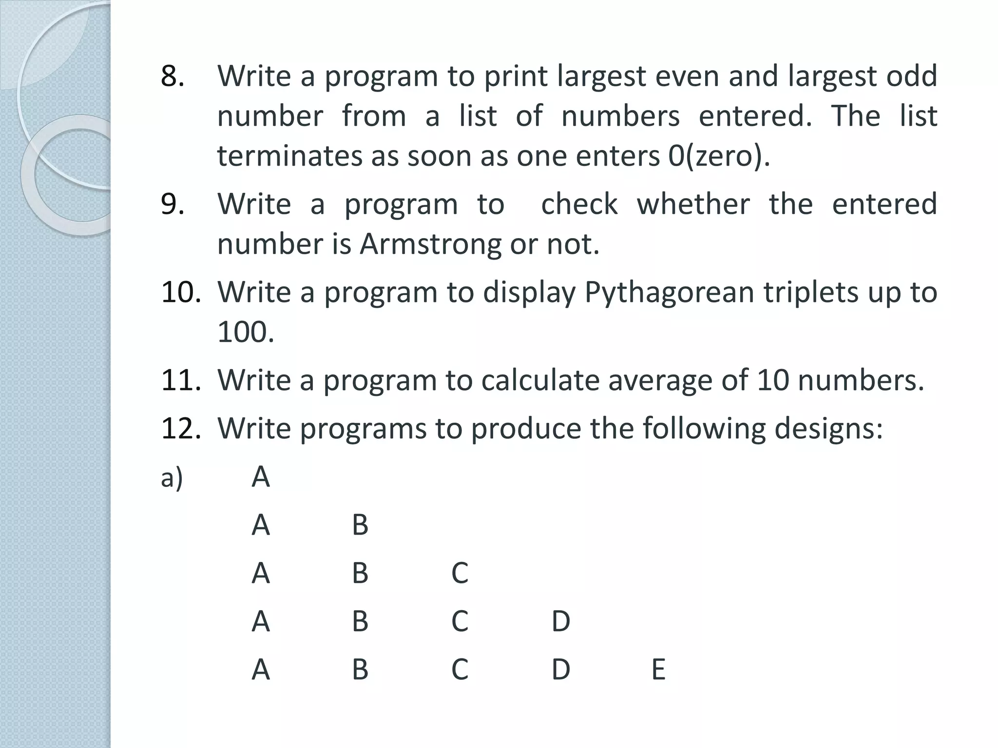 8. Write a program to print largest even and largest odd
number from a list of numbers entered. The list
terminates as soon as one enters 0(zero).
9. Write a program to check whether the entered
number is Armstrong or not.
10. Write a program to display Pythagorean triplets up to
100.
11. Write a program to calculate average of 10 numbers.
12. Write programs to produce the following designs:
a) A
A B
A B C
A B C D
A B C D E
 