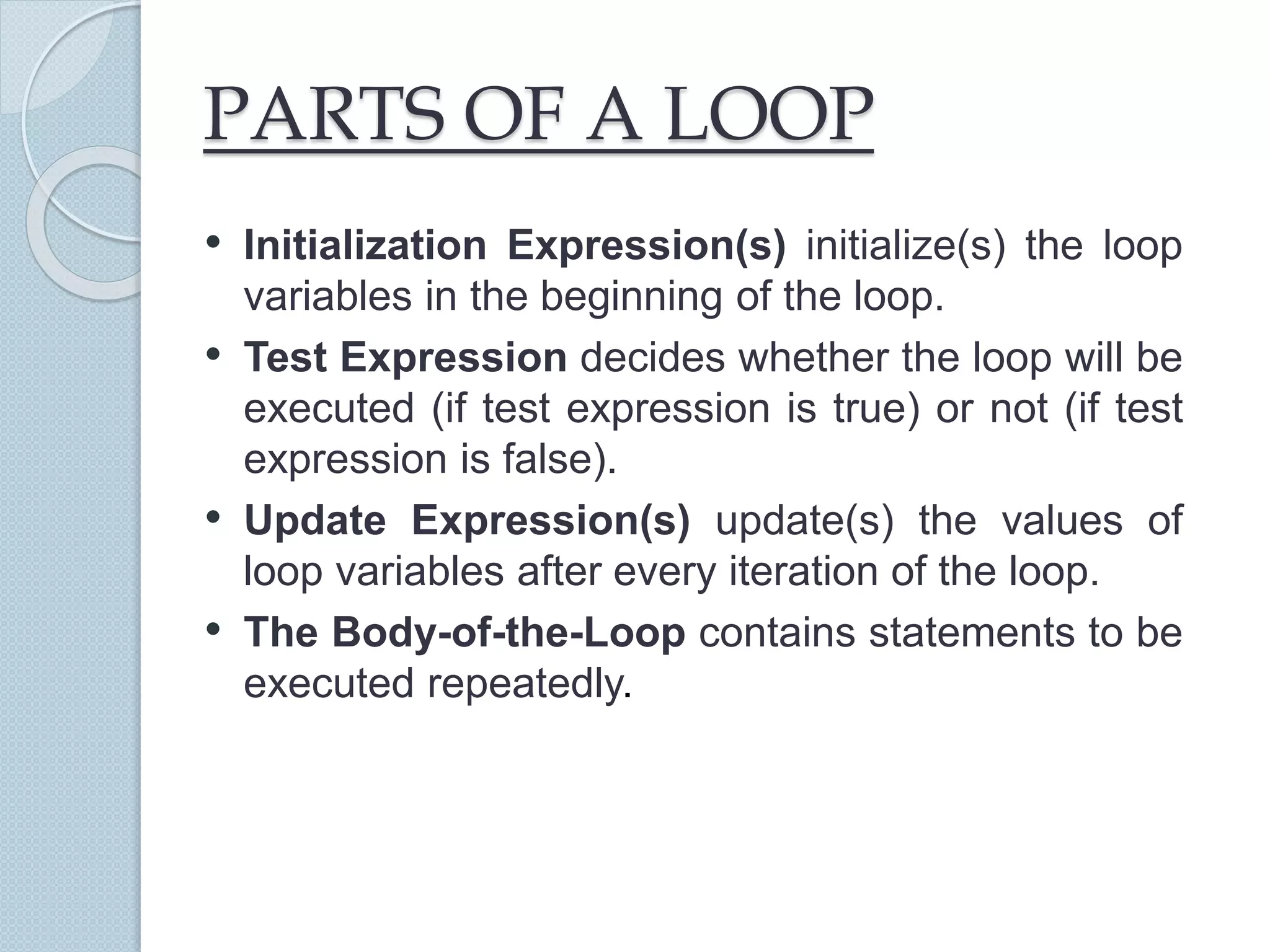 PARTS OF A LOOP
• Initialization Expression(s) initialize(s) the loop
variables in the beginning of the loop.
• Test Expression decides whether the loop will be
executed (if test expression is true) or not (if test
expression is false).
• Update Expression(s) update(s) the values of
loop variables after every iteration of the loop.
• The Body-of-the-Loop contains statements to be
executed repeatedly.
 