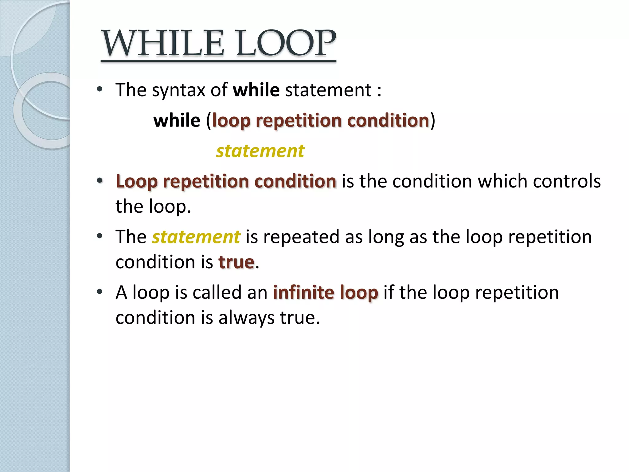 WHILE LOOP
• The syntax of while statement :
while (loop repetition condition)
statement
• Loop repetition condition is the condition which controls
the loop.
• The statement is repeated as long as the loop repetition
condition is true.
• A loop is called an infinite loop if the loop repetition
condition is always true.
 