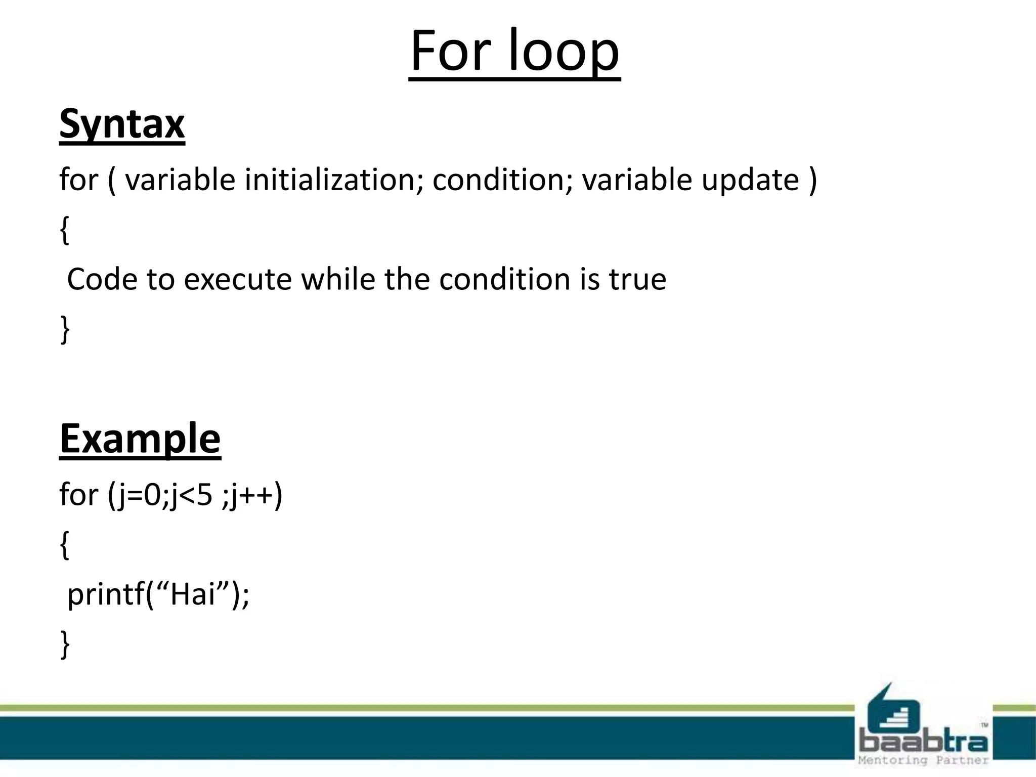 For loop
Syntax
for ( variable initialization; condition; variable update )
{
Code to execute while the condition is true
}
Example
for (j=0;j<5 ;j++)
{
printf(“Hai”);
}