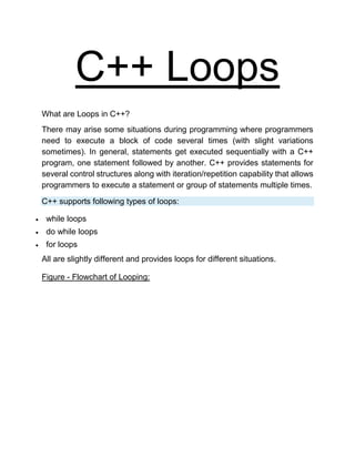 C++ Loops
What are Loops in C++?
There may arise some situations during programming where programmers
need to execute a block of code several times (with slight variations
sometimes). In general, statements get executed sequentially with a C++
program, one statement followed by another. C++ provides statements for
several control structures along with iteration/repetition capability that allows
programmers to execute a statement or group of statements multiple times.
C++ supports following types of loops:
 while loops
 do while loops
 for loops
All are slightly different and provides loops for different situations.
Figure - Flowchart of Looping:
 