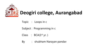 Deogiri college, Aurangabad
Topic : Loops in c
Subject : Programming in c
Class : BCA(1st yr. )
By : shubham Narayan pandav
 