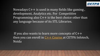 Nowadays C++ is used in many fields like gaming ,
development, Analytics etc. For Competitive
Programming also C++ is the best choice other than
any language because of its STL Libraries.
If you also wants to learn more concepts of C++
then you can enroll in C++ Course at CETPA Infotech,
Noida
 