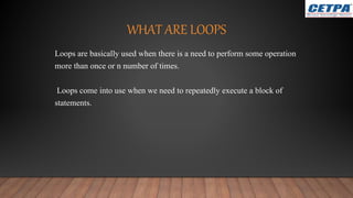 WHAT ARE LOOPS
Loops are basically used when there is a need to perform some operation
more than once or n number of times.
Loops come into use when we need to repeatedly execute a block of
statements.
 