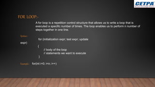 FOR LOOP:-
A for loop is a repetition control structure that allows us to write a loop that is
executed a specific number of times. The loop enables us to perform n number of
steps together in one line.
Syntax:-
for (initialization expr; test expr; update
expr)
{
// body of the loop
// statements we want to execute
}
Example:- for(int i=0; i<n; i++)
 