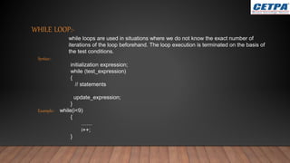 WHILE LOOP:-
while loops are used in situations where we do not know the exact number of
iterations of the loop beforehand. The loop execution is terminated on the basis of
the test conditions.
Syntax:-
initialization expression;
while (test_expression)
{
// statements
update_expression;
}
Example:- while(i<9)
{
……
i++;
}
 