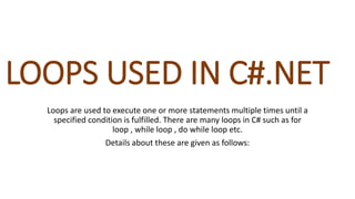 LOOPS USED IN C#.NET
Loops are used to execute one or more statements multiple times until a
specified condition is fulfilled. There are many loops in C# such as for
loop , while loop , do while loop etc.
Details about these are given as follows:
 
