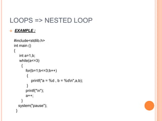 LOOPS => NESTED LOOP
 EXAMPLE :
#include<stdlib.h>
int main ()
{
int a=1,b;
while(a<=3)
{
for(b=1;b<=3;b++)
{
printf("a = %d , b = %dn",a,b);
}
printf("n");
a++;
}
system("pause");
}
 