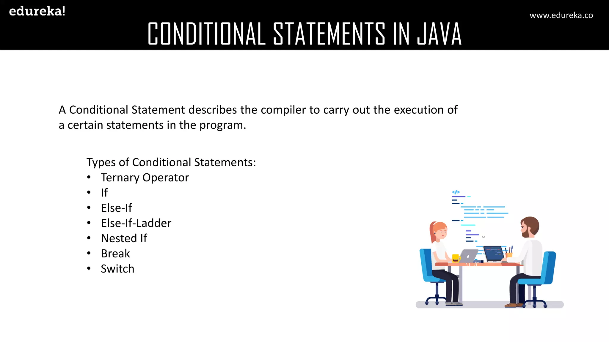 CONDITIONAL STATEMENTS IN JAVA A Conditional Statement describes the compiler to carry out the execution of a certain statements in the program. Types of Conditional Statements: • Ternary Operator • If • Else-If • Else-If-Ladder • Nested If • Break • Switch www.edureka.co