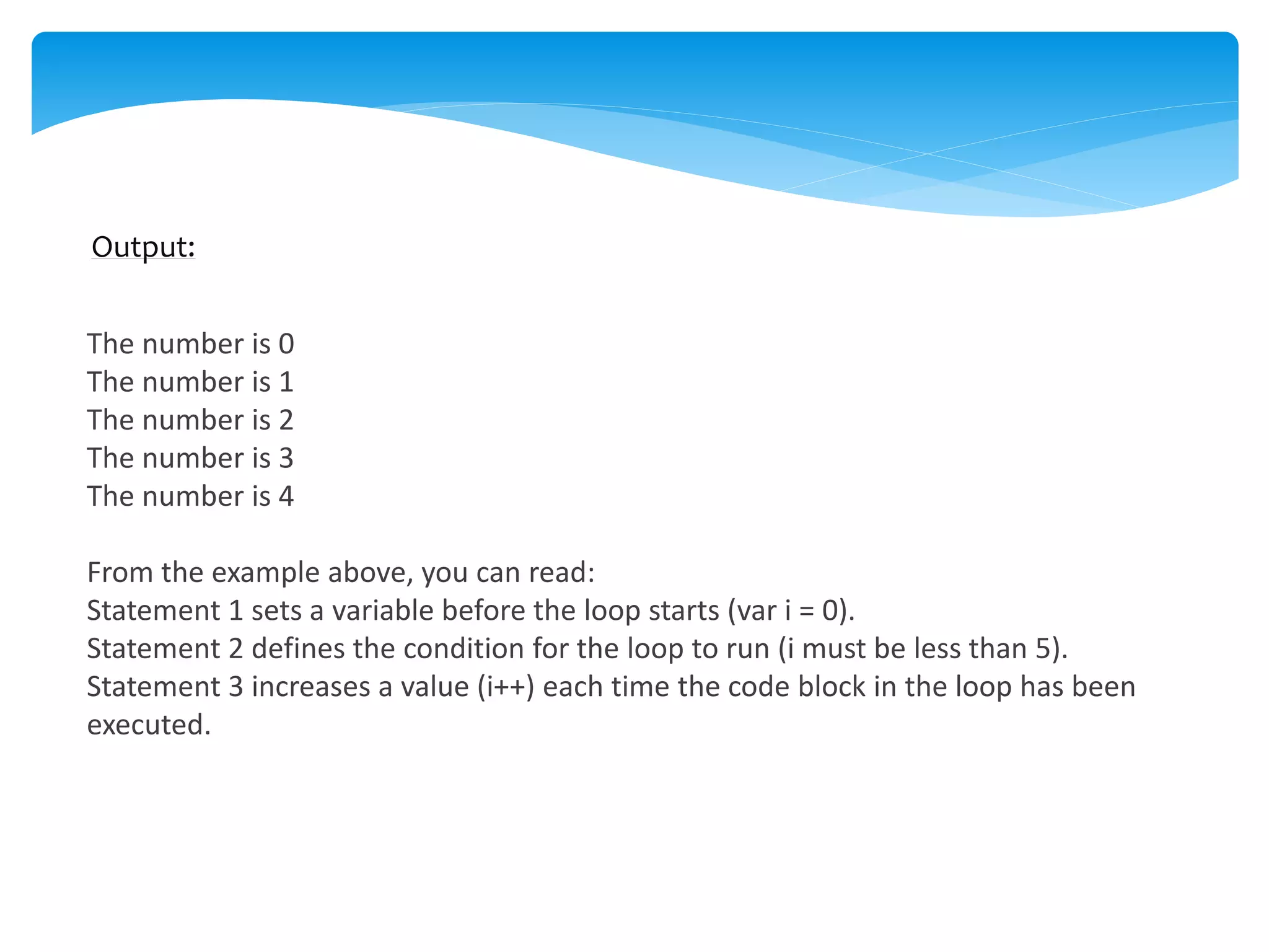 Output:
The number is 0
The number is 1
The number is 2
The number is 3
The number is 4
From the example above, you can read:
Statement 1 sets a variable before the loop starts (var i = 0).
Statement 2 defines the condition for the loop to run (i must be less than 5).
Statement 3 increases a value (i++) each time the code block in the loop has been
executed.
 
