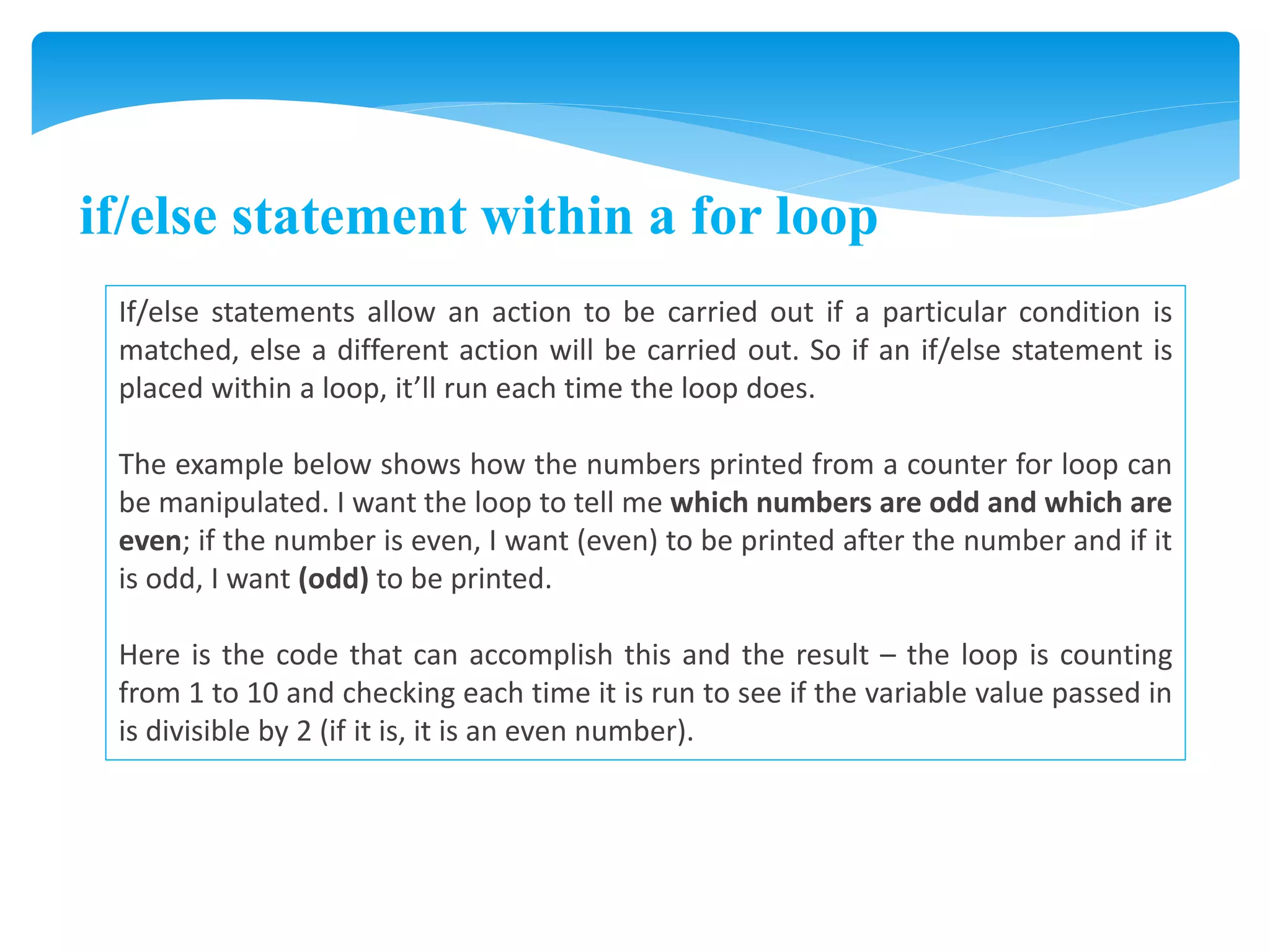if/else statement within a for loop
If/else statements allow an action to be carried out if a particular condition is
matched, else a different action will be carried out. So if an if/else statement is
placed within a loop, it’ll run each time the loop does.
The example below shows how the numbers printed from a counter for loop can
be manipulated. I want the loop to tell me which numbers are odd and which are
even; if the number is even, I want (even) to be printed after the number and if it
is odd, I want (odd) to be printed.
Here is the code that can accomplish this and the result – the loop is counting
from 1 to 10 and checking each time it is run to see if the variable value passed in
is divisible by 2 (if it is, it is an even number).
 